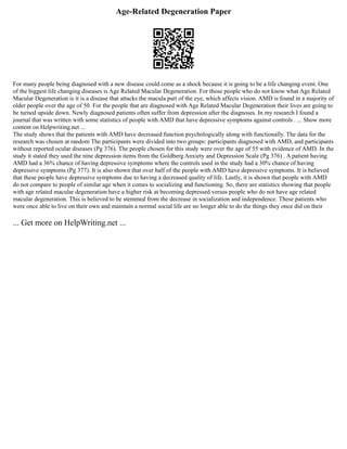 Age-Related Degeneration Paper
For many people being diagnosed with a new disease could come as a shock because it is going to be a life changing event. One
of the biggest life changing diseases is Age Related Macular Degeneration. For those people who do not know what Age Related
Macular Degeneration is it is a disease that attacks the macula part of the eye, which affects vision. AMD is found in a majority of
older people over the age of 50. For the people that are diagnosed with Age Related Macular Degeneration their lives are going to
be turned upside down. Newly diagnosed patients often suffer from depression after the diagnoses. In my research I found a
journal that was written with some statistics of people with AMD that have depressive symptoms against controls . ... Show more
content on Helpwriting.net ...
The study shows that the patients with AMD have decreased function psychologically along with functionally. The data for the
research was chosen at random The participants were divided into two groups: participants diagnosed with AMD, and participants
without reported ocular diseases (Pg 376). The people chosen for this study were over the age of 55 with evidence of AMD. In the
study it stated they used the nine depression items from the Goldberg Anxiety and Depression Scale (Pg 376) . A patient having
AMD had a 36% chance of having depressive symptoms where the controls used in the study had a 30% chance of having
depressive symptoms (Pg 377). It is also shown that over half of the people with AMD have depressive symptoms. It is believed
that these people have depressive symptoms due to having a decreased quality of life. Lastly, it is shown that people with AMD
do not compare to people of similar age when it comes to socializing and functioning. So, there are statistics showing that people
with age related macular degeneration have a higher risk at becoming depressed versus people who do not have age related
macular degeneration. This is believed to be stemmed from the decrease in socialization and independence. These patients who
were once able to live on their own and maintain a normal social life are no longer able to do the things they once did on their
... Get more on HelpWriting.net ...
 