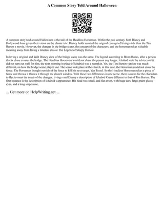 A Common Story Told Around Halloween
A common story told around Halloween is the tale of the Headless Horseman. Within the past century, both Disney and
Hollywood have given their views on the classic tale. Disney holds most of the original concept of Irving s tale than the Tim
Burton s movie. However, the changes in the bridge scene, the concept of the characters, and the horseman takes valuable
meaning away from Irving s timeless classic The Legend of Sleepy Hollow.
In Irving s original and Walt Disney view of the bridge scene was the same. The legend according to Brom Bones, after a person
that is chase crosses the bridge. The Headless Horseman would not chase the person any longer. Ichabod took the advice and it
did not turn out well for him, the next morning in place of Ichabod was a pumpkin. Yet, the Tim Burton version was much
different, on how the bridge scene played out. The scene took place at the church, in this case, the Horseman could not cross the
fence. The Horseman thought outside of the fence to kill his next target, Van Tassel. So the Headless Horseman takes a piece of
fence and throws it throws it through the church window. With these two differences in one scene, there is room for the characters
to flex to meet the needs of the changes. Irving s and Disney s description of Ichabod Crane different to that of Tim Burton. The
first instance is the description of Ichabod s appearance. His head was small, and flat at top, with huge ears, large green glassy
eyes, and a long snipe nose,
... Get more on HelpWriting.net ...
 