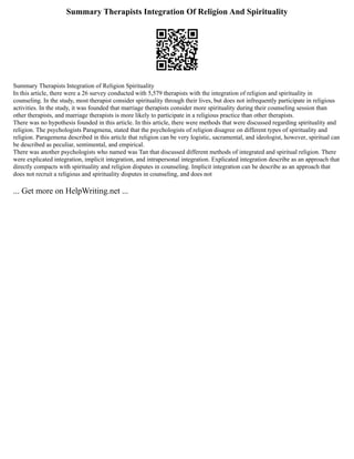 Summary Therapists Integration Of Religion And Spirituality
Summary Therapists Integration of Religion Spirituality
In this article, there were a 26 survey conducted with 5,579 therapists with the integration of religion and spirituality in
counseling. In the study, most therapist consider spirituality through their lives, but does not infrequently participate in religious
activities. In the study, it was founded that marriage therapists consider more spirituality during their counseling session than
other therapists, and marriage therapists is more likely to participate in a religious practice than other therapists.
There was no hypothesis founded in this article. In this article, there were methods that were discussed regarding spirituality and
religion. The psychologists Paragmena, stated that the psychologists of religion disagree on different types of spirituality and
religion. Paragemena described in this article that religion can be very logistic, sacramental, and ideologist, however, spiritual can
be described as peculiar, sentimental, and empirical.
There was another psychologists who named was Tan that discussed different methods of integrated and spiritual religion. There
were explicated integration, implicit integration, and intrapersonal integration. Explicated integration describe as an approach that
directly compacts with spirituality and religion disputes in counseling. Implicit integration can be describe as an approach that
does not recruit a religious and spirituality disputes in counseling, and does not
... Get more on HelpWriting.net ...
 