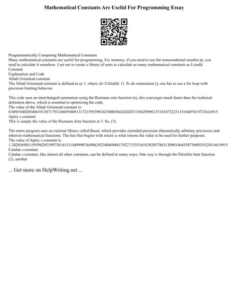 Mathematical Constants Are Useful For Programming Essay
Programmatically Computing Mathematical Constants
Many mathematical constants are useful for programming. For instance, if you need to use the transcendental number pi, you
need to calculate it somehow. I set out to create a library of sorts to calculate as many mathematical constants as I could.
Constant
Explanation and Code
Alladi Grinstead constant
The Alladi Grinstead constant is defined as ec 1, where ck=21kln(kk 1). To do summation (), one has to use a for loop with
precision limiting behavior.
This code uses an interchanged summation using the Riemann zeta function (n), this converges much faster than the technical
definition above, which is essential to optimizing the code.
The value of the Alladi Grinstead constant is:
0.809394020540639130717931880594091317215953992425000304242028715042999012516547322311518407819723616915
Apéry s constant
This is simply the value of the Riemann Zeta function at 3. So, (3).
The entire program uses an external library called Boost, which provides extended precision (theoretically arbitrary precision) and
inherent mathematical functions. The line that begins with return is what returns the value to be used for further purposes.
The value of Apéry s constant is:
1.20205690315959428539973816151144999076498629234049888179227155534183820578631309018645587360933525814619915
Catalan s constant
Catalan s constant, like almost all other constants, can be defined in many ways. One way is through the Dirichlet beta function
(2), another
... Get more on HelpWriting.net ...
 