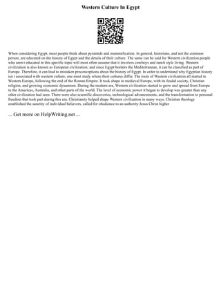 Western Culture In Egypt
When considering Egypt, most people think about pyramids and mummification. In general, historians, and not the common
person, are educated on the history of Egypt and the details of their culture. The same can be said for Western civilization people
who aren t educated in this specific topic will most often assume that it involves cowboys and ranch style living. Western
civilization is also known as European civilization; and since Egypt borders the Mediterranean, it can be classified as part of
Europe. Therefore, it can lead to mistaken preconceptions about the history of Egypt. In order to understand why Egyptian history
isn t associated with western culture, one must study where their cultures differ. The roots of Western civilization all started in
Western Europe, following the end of the Roman Empire. It took shape in medieval Europe, with its feudal society, Christian
religion, and growing economic dynamism. During the modern era, Western civilization started to grow and spread from Europe
to the Americas, Australia, and other parts of the world. The level of economic power it began to develop was greater than any
other civilization had seen. There were also scientific discoveries, technological advancements, and the transformation to personal
freedom that took part during this era. Christianity helped shape Western civilization in many ways. Christian theology
established the sanctity of individual believers, called for obedience to an authority Jesus Christ higher
... Get more on HelpWriting.net ...
 