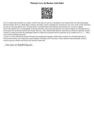 Platonic Love In Romeo And Juliet
Love is a topic that has taken over today s world. From music to movies, everything is now based on the love and relationships
between people. However, Shakespeare s Romeo and Juliet, which is arguably the most famous love story in the world, could also
be seen as a warning against love. The play Romeo and Juliet shows how platonic and romantic love can cause tragedy.
First of all, platonic love caused tragedy in Romeo and Juliet. One of the ways platonic love lead to tragedy was through the love
and loyalty between Romeo and his best friend, Mercutio. After Tybalt killed Mercutio when Romeo refused to fight him, Romeo
wanted to avenge his friend. He challenged Tybalt to a fight and exclaimed And fire eyed fury be my conduct now. (3. 1. ... Show
more content on Helpwriting.net ...
Loyalty to a fault and betrayal between friends and contributed to tragedy. Additionally, romantic love blinded characters to
reason and common sense which also caused tragedy. Ultimately, Friar Lawrence s advice about loving moderately could ve
saved everyone in Romeo and Juliet a fair amount of pain and
... Get more on HelpWriting.net ...
 