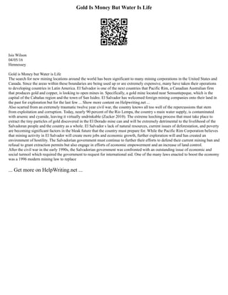Gold Is Money But Water Is Life
Isis Wilson
04/05/16
Hennessey
Gold is Money but Water is Life
The search for new mining locations around the world has been significant to many mining corporations in the United States and
Canada. Since the areas within these boundaries are being used up or are extremely expensive, many have taken their operations
to developing countries in Latin America. El Salvador is one of the next countries that Pacific Rim, a Canadian Australian firm
that produces gold and copper, is looking to open mines in. Specifically, a gold mine located near Sensuntepeque, which is the
capital of the Cabañas region and the town of San Isidro. El Salvador has welcomed foreign mining companies onto their land in
the past for exploration but for the last few ... Show more content on Helpwriting.net ...
Also scarred from an extremely traumatic twelve year civil war, the country knows all too well of the repercussions that stem
from exploitation and corruption. Today, nearly 90 percent of the Rio Lempa, the country s main water supply, is contaminated
with arsenic and cyanide, leaving it virtually undrinkable (Zucker 2010). The extreme leeching process that must take place to
extract the tiny particles of gold discovered in the El Dorado mine can and will be extremely detrimental to the livelihood of the
Salvadoran people and the country as a whole. El Salvador s lack of natural resources, current issues of deforestation, and poverty
are becoming significant factors in the bleak future that the country must prepare for. While the Pacific Rim Corporation believes
that mining activity in El Salvador will create more jobs and economic growth, further exploration will and has created an
environment of hostility. The Salvadorian government must continue to further their efforts to defend their current mining ban and
refusal to grant extraction permits but also engage in efforts of economic empowerment and an increase of land control.
After the civil war in the early 1990s, the Salvadorian government was confronted with an outstanding issue of economic and
social turmoil which required the government to request for international aid. One of the many laws enacted to boost the economy
was a 1996 modern mining law to replace
... Get more on HelpWriting.net ...
 