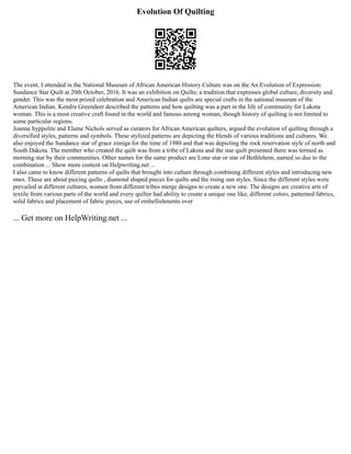 Evolution Of Quilting
The event, I attended in the National Museum of African American History Culture was on the An Evolution of Expression:
Sundance Star Quilt at 20th October, 2016. It was an exhibition on Quilts; a tradition that expresses global culture, diversity and
gender. This was the most prized celebration and American Indian quilts are special crafts in the national museum of the
American Indian. Kendra Greendeer described the patterns and how quilting was a part in the life of community for Lakota
woman. This is a most creative craft found in the world and famous among woman, though history of quilting is not limited to
some particular regions.
Joanne hyppolite and Elaine Nichols served as curators for African American quilters, argued the evolution of quilting through a
diversified styles, patterns and symbols. These stylized patterns are depicting the blends of various traditions and cultures. We
also enjoyed the Sundance star of grace zimiga for the time of 1980 and that was depicting the rock reservation style of north and
South Dakota. The member who created the quilt was from a tribe of Lakota and the star quilt presented there was termed as
morning star by their communities. Other names for the same product are Lone star or star of Bethlehem, named so due to the
combination ... Show more content on Helpwriting.net ...
I also came to know different patterns of quilts that brought into culture through combining different styles and introducing new
ones. These are about piecing quilts , diamond shaped pieces for quilts and the rising sun styles. Since the different styles were
prevailed at different cultures, women from different tribes merge designs to create a new one. The designs are creative arts of
textile from various parts of the world and every quilter had ability to create a unique one like, different colors, patterned fabrics,
solid fabrics and placement of fabric pieces, use of embellishments over
... Get more on HelpWriting.net ...
 