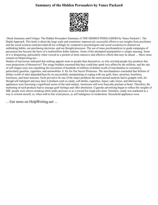 Summary of the Hidden Persuaders by Vance Packard
| Book Summary and Critique: The Hidden Persuaders Summary of THE HIDDEN PERSUADERS by Vance Packard 1. The
Depth Approach. This book is about the large scale and sometimes impressively successful efforts to use insights from psychiatry
and the social sciences (and provided all too willingly by cooperative psychologists and social scientists) to channel our
unthinking habits, our purchasing decisions, and our thought processes. The use of mass psychoanalysis to guide campaigns of
persuasion has become the basis of a multimillion dollar industry. Some of the attempted manipulation is simply amusing. Some
of it is disquieting, particularly when viewed us a portent of more intensive and effective efforts that may lie ahead. ... Show more
content on Helpwriting.net ...
Studies of narcissism indicated that nothing appeals more to people than themselves, so why not help people buy products that
were projections of themselves? The image builders reasoned that they could thus spark love affairs by the millions, and the sale
of self images soon was expediting the movement of hundreds of millions of dollars worth of merchandise to consumers,
particularly gasoline, cigarettes, and automobiles. 6. Rx for Our Secret Distresses. The merchandisers concluded that billions of
dollars worth of sales depended heavily on successfully manipulating or coping with our guilt, fears, anxieties, hostilities,
loneliness, and inner tensions. Guilt proved to be one of the major problems the motivational analysts had to grapple with, for
though self indulgent and easy does it products such as candy, soft drinks, cigarettes, liquor, cake mixes, and laborsaving
appliances were becoming a significant sector of the total market, Americans still were basically puritans at heart. Therefore, the
marketing of such products had to assuage guilt feelings and offer absolution. Cigarette advertising began to reflect the insights of
MR: people were shown smoking while under pressure or as a reward for tough jobs done. Similarly, candy was marketed as a
way to reward oneself, or, when sold in bite sized pieces, as self indulgence in moderation. Household appliances were
... Get more on HelpWriting.net ...
 