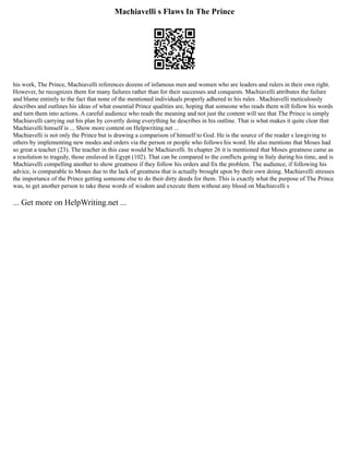 Machiavelli s Flaws In The Prince
his work, The Prince, Machiavelli references dozens of infamous men and women who are leaders and rulers in their own right.
However, he recognizes them for many failures rather than for their successes and conquests. Machiavelli attributes the failure
and blame entirely to the fact that none of the mentioned individuals properly adhered to his rules . Machiavelli meticulously
describes and outlines his ideas of what essential Prince qualities are, hoping that someone who reads them will follow his words
and turn them into actions. A careful audience who reads the meaning and not just the content will see that The Prince is simply
Machiavelli carrying out his plan by covertly doing everything he describes in his outline. That is what makes it quite clear that
Machiavelli himself is ... Show more content on Helpwriting.net ...
Machiavelli is not only the Prince but is drawing a comparison of himself to God. He is the source of the reader s lawgiving to
others by implementing new modes and orders via the person or people who follows his word. He also mentions that Moses had
so great a teacher (23). The teacher in this case would be Machiavelli. In chapter 26 it is mentioned that Moses greatness came as
a resolution to tragedy, those enslaved in Egypt (102). That can be compared to the conflicts going in Italy during his time, and is
Machiavelli compelling another to show greatness if they follow his orders and fix the problem. The audience, if following his
advice, is comparable to Moses due to the lack of greatness that is actually brought upon by their own doing. Machiavelli stresses
the importance of the Prince getting someone else to do their dirty deeds for them. This is exactly what the purpose of The Prince
was, to get another person to take these words of wisdom and execute them without any blood on Machiavelli s
... Get more on HelpWriting.net ...
 