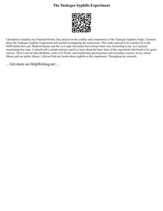 The Tuskegee Syphilis Experiment
I decided to complete my National History Day project on the conflict and compromise of the Tuskegee Syphilis Study. I learned
about the Tuskegee Syphilis Experiment and started investigating the experiment. This study seemed to be a perfect fit to the
NHD theme this year. Medical history and the civil right movement have always been very interesting to me, so I enjoyed
researching this topic. I started with a simple internet search to learn about the basic facts of the experiment and found a few great
sources. Then I moved onto databases, such as El Portal, and found many great primary and secondary sources. In my school
library and our public library, I did not find any books about syphilis or the experiment. Throughout my research
... Get more on HelpWriting.net ...
 
