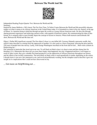 Between The World And Me
Independent Reading Project Quarter Two: Between the World and Me
Summary
Inspired by James Baldwin s 1963 classic The Fire Next Time, Ta Nehisi Coates Between the World and Me powerfully educates
readers on what it means to be African American in the United States today. It is formatted as a letter to his son, Samori, at the age
of fifteen. It s intention being to help him through navigate the world as a young African American male. He does this through
sharing personal experiences and analyzing current events, with regards to historical context. By communicating his ideas in this
format, he is uniquely able to more broadly depict the concept of racism in America. Where both memoirs and textbooks fall
short, Between the World and Me does not.
Object 1 Dollar Bill (significant concept) The first object I chose is a one dollar bill. Currency blatantly represents wealth, that
which Coates describes as coming from the oppression of another. It is also used as a form of payment, showing the price paid by
250 years of people born into slavery. Lastly, with George Washington inscribed on the front and In God ... Show more content on
Helpwriting.net ...
One statement in particular that stood out to me was: To yell black on black crime is to shoot a man and then shame him for
bleeding (111). Statements like these tell you more than simply what happened, but why it happened and how it will impact or
result in other events; they give valuable first hand perspective on the oppression of African Americans throughout our history,
and the effects it has on their communities. The term black on black crime is used sporadically in media, depending on the source.
I already knew it was not a fair statement to use, and involved problematic wording, but the metaphor used to describe it gave me
insight on it s implications that I could not have discovered on my
... Get more on HelpWriting.net ...
 