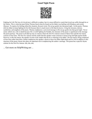 Good Night Poem
Fighting for Life The loss of a loved one is difficult to endure, but it is more difficult to watch that loved one suffer through his or
her illness. This is what late poet Dylan Thomas faced when he found out his father was battling with blindness and certain
illnesses. To express his feelings about the situation, the poet wrote: Do not go gentle into that good night . In this poem, Thomas
tells his father to keep fighting for his life because there is much more to life than he knows. Using the structure, diction,
symbolism, and anaphora of the poem, Thomas emphasizes a universal message in Do not go gentle into that good night : Never
easily submit one s life to death because life is worth fighting for.Notably, the structure of the poem is significant to the message
the poem portrays. The poem is divided up into six stanzas where the first five stanzas consist of three lines and the last stanza
consists of four lines. The first five stanzas tell the reader that the speaker wants someone to keep living and fight against death.
However, in the last stanza, the speaker reveals to the readers that the he is referring to his father. The last stanza, being comprised
of four lines rather than three, further emphasizes the speaker s desire to have his father fight death and live life.In addition to this
structure of the poem, rhyme also plays an important role in emphasizing the author s message. This poem has a specific rhyme
scheme for the first five stanzas: aba, aba, aba,
... Get more on HelpWriting.net ...
 
