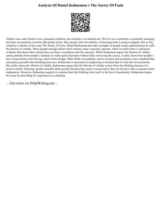 Analysis Of Daniel Kahneman s The Surety Of Fools
Voltaire once said, Doubt is not a pleasant condition, but certainty is an absurd one. We live in a world that is constantly changing
and does not grant the certainty that people desire. But, people want the stability of knowing what is going to happen; this is why
certainty is absurd. In his essay The Surety of Fools, Daniel Kahneman provides examples of people using a phenomenon he calls
the illusion of validity. These people strongly believe their actions cause a specific outcome, when in reality there is statistical
evidence that shows their actions have no direct correlation with the outcome. While Kahneman argues the illusion of validity
comes partially from people s tendency to make quick decisions without fully conveying the causes, it really stems from people s
fear of uncertainty from having a lack of knowledge. Other fields of academia, such as science and economics, have admitted that
uncertainty grounds their thinking processes. Kahneman is inaccurate in neglecting to mention that it is the fear of uncertainty
that really causes the illusion of validity. Kahneman argues that the illusion of validity comes from fast thinking because it is
prone to doubt. Meaning, people naturally think quickly because they need a reason and so they do not have time to question their
explanation. However, Kahneman neglects to mention that fast thinking roots itself in the fear of uncertainty. Kahneman begins
his essay by describing his experience in evaluating
... Get more on HelpWriting.net ...
 
