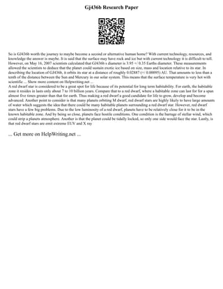 Gj436b Research Paper
So is GJ436b worth the journey to maybe become a second or alternative human home? With current technology, resources, and
knowledge the answer is maybe. It is said that the surface may have rock and ice but with current technology it is difficult to tell.
However, on May 16, 2007 scientists calculated that GJ436b s diameter is 3.95 +/ 0.35 Earths diameter. These measurements
allowed the scientists to deduce that the planet could sustain exotic ice based on size, mass and location relative to its star. In
describing the location of GJ436b, it orbits its star at a distance of roughly 0.02887 (+/ 0.00095) AU. That amounts to less than a
tenth of the distance between the Sun and Mercury in our solar system. This means that the surface temperature is very hot with
scientific ... Show more content on Helpwriting.net ...
A red dwarf star is considered to be a great spot for life because of its potential for long term habitability. For earth, the habitable
zone it resides in lasts only about 7 to 10 billion years. Compare that to a red dwarf, where a habitable zone can last for for a span
almost five times greater than that for earth. Thus making a red dwarf a good candidate for life to grow, develop and become
advanced. Another point to consider is that many planets orbiting M dwarf, red dwarf stars are highly likely to have large amounts
of water which suggests the idea that there could be many habitable planets surrounding a red dwarf star. However, red dwarf
stars have a few big problems. Due to the low luminosity of a red dwarf, planets have to be relatively close for it to be in the
known habitable zone. And by being so close, planets face hostile conditions. One condition is the barrage of stellar wind, which
could strip a planets atmosphere. Another is that the planet could be tidally locked, so only one side would face the star. Lastly, is
that red dwarf stars are emit extreme EUV and X ray
... Get more on HelpWriting.net ...
 