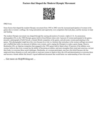 Factors that Shaped the Modern Olympic Movement
DBQ Essay
Some factors that shaped the modern Olympic movement from 1892 to 2002 were the increased participation of women in the
games due to women s suffrage, the rising nationalism and superiority over competitors that took place, and the increase in trade
and funding.
The modern Olympic movement was shaped through the soaring advocation of women s rights (2, 8). An anonymous
photographer (#2), in the 1908 Olympic games held in Great Britain where only 2 percent of women participated in the games,
presents a photograph of Sybil Newall, a female British competitor at the games, and advocates women participating in the
games. This photographer might have this view because he or she is a feminist that took place in the women suffrage movement
and is baffled that solely two percent of athletes were women, and is urging the Olympics to make a great change. Hassiva
Boulmerka (#8), an Algerian competitor that engaged in the 1992 games held in Spain where 29 percent of the athletes were
women, believes that every woman has the ability of becoming an athlete, and must strengthen their mind and conscious, not just
their body, to overcome these social challenges. Boulmerka, as a woman participant, may have this belief because she has
underwent these obstacles as well, and wishes to motivate women in Spain to have the will and determination to overcome them
and become a female athlete like herself. A good additional document that would better our understanding of how this social
... Get more on HelpWriting.net ...
 
