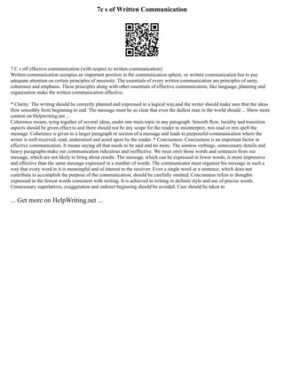 7c s of Written Communication
7 C s off effective communication (with respect to written communication):
Written communication occupies an important position in the communication sphere, so written communication has to pay
adequate attention on certain principles of necessity. The essentials of every written communication are principles of unity,
coherence and emphasis. These principles along with other essentials of effective communication, like language, planning and
organization make the written communication effective.
* Clarity: The writing should be correctly planned and expressed in a logical way,and the writer should make sure that the ideas
flow smoothly from beginning to end. The message must be so clear that even the dullest man in the world should ... Show more
content on Helpwriting.net ...
Coherence means, tying together of several ideas, under one main topic in any paragraph. Smooth flow, lucidity and transition
aspects should be given effect to and there should not be any scope for the reader to misinterpret, mis read or mis spell the
message. Coherence is given to a larger paragraph or section of a message and leads to purposeful communication where the
writer is well received, read, understood and acted upon by the reader. * Conciseness: Conciseness is an important factor in
effective communication. It means saying all that needs to be said and no more. The aimless verbiage, unnecessary details and
heavy paragraphs make our communication ridiculous and ineffective. We must omit those words and sentences from our
message, which are not likely to bring about results. The message, which can be expressed in fewer words, is more impressive
and effective than the same message expressed in a number of words. The communicator must organize his message in such a
way that every word in it is meaningful and of interest to the receiver. Even a single word or a sentence, which does not
contribute to accomplish the purpose of the communication, should be carefully omitted. Conciseness refers to thoughts
expressed in the fewest words consistent with writing. It is achieved in writing in definite style and use of precise words.
Unnecessary superlatives, exaggeration and indirect beginning should be avoided. Care should be taken to
... Get more on HelpWriting.net ...
 