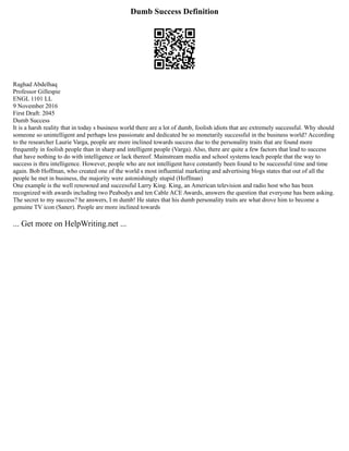 Dumb Success Definition
Raghad Abdelhaq
Professor Gillespie
ENGL 1101 LL
9 November 2016
First Draft: 2045
Dumb Success
It is a harsh reality that in today s business world there are a lot of dumb, foolish idiots that are extremely successful. Why should
someone so unintelligent and perhaps less passionate and dedicated be so monetarily successful in the business world? According
to the researcher Laurie Varga, people are more inclined towards success due to the personality traits that are found more
frequently in foolish people than in sharp and intelligent people (Varga). Also, there are quite a few factors that lead to success
that have nothing to do with intelligence or lack thereof. Mainstream media and school systems teach people that the way to
success is thru intelligence. However, people who are not intelligent have constantly been found to be successful time and time
again. Bob Hoffman, who created one of the world s most influential marketing and advertising blogs states that out of all the
people he met in business, the majority were astonishingly stupid (Hoffman)
One example is the well renowned and successful Larry King. King, an American television and radio host who has been
recognized with awards including two Peabodys and ten Cable ACE Awards, answers the question that everyone has been asking.
The secret to my success? he answers, I m dumb! He states that his dumb personality traits are what drove him to become a
genuine TV icon (Saner). People are more inclined towards
... Get more on HelpWriting.net ...
 