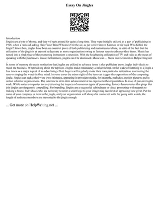 Essay On Jingles
Introduction
Jingles are a type of rhyme, and they ve been around for quite a long time. They were initially utilized as a part of publicizing in
1928, when a radio ad asking Have Your Tried Wheaties? hit the air, as per writer Steven Karman in his book Who Killed the
Jingle? Since then, jingles have been an essential piece of both publicizing and mainstream culture, in spite of the fact that the
utilization of the jingle is at present in decrease as more organizations swing to famous tunes to advance their items. Music has
turned into a vital piece of the promoting instrument s extension. With the heightening utilization of TV and radio as the mean of
speaking with the purchasers, music furthermore, jingles can t be dismissed. Music can ... Show more content on Helpwriting.net
...
In terms of memory the main motivation that jingles are utilized to advance items is that publicists know jingles individuals to
recall the business. When talking about the repition. Jingles make redundancy a stride further. In the wake of listening to a jingle a
few times as a major aspect of an advertising effort, buyers will regularly make their own particular reiteration, murmuring the
tune or singing the words in their mind. In some cases the minor sight of the item can trigger the expressions of the comparing
jingle. Jingles can tackle their very own existence, appearing in prevalent media, for example, melodies, motion pictures and in
online informal organizations. The outcome is extra item advancement at no expense to the organization. In case of proven Jingles
work. While notice companies are as yet testing the impacts of numerous types of promoting, history demonstrates that plugs that
join jingles are frequently compelling. For branding, Jingles are a successful subordinate to visual promoting with regards to
making a brand. Individuals who are not ready to unite a smart logo to your image may recollect an appealing tune great. Put the
name of your company or item in the jingle, and your organization will always be connected with the going with words, the
length of audience members are presented to the jingle enough
... Get more on HelpWriting.net ...
 