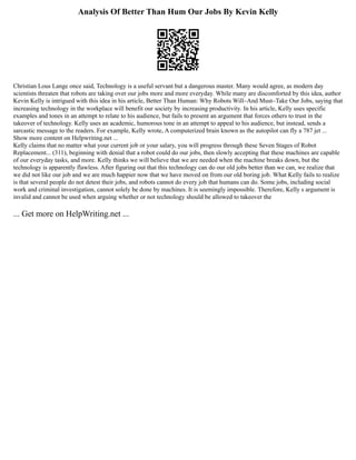 Analysis Of Better Than Hum Our Jobs By Kevin Kelly
Christian Lous Lange once said, Technology is a useful servant but a dangerous master. Many would agree, as modern day
scientists threaten that robots are taking over our jobs more and more everyday. While many are discomforted by this idea, author
Kevin Kelly is intrigued with this idea in his article, Better Than Human: Why Robots Will⎼And Must⎼Take Our Jobs, saying that
increasing technology in the workplace will benefit our society by increasing productivity. In his article, Kelly uses specific
examples and tones in an attempt to relate to his audience, but fails to present an argument that forces others to trust in the
takeover of technology. Kelly uses an academic, humorous tone in an attempt to appeal to his audience, but instead, sends a
sarcastic message to the readers. For example, Kelly wrote, A computerized brain known as the autopilot can fly a 787 jet ...
Show more content on Helpwriting.net ...
Kelly claims that no matter what your current job or your salary, you will progress through these Seven Stages of Robot
Replacement... (311), beginning with denial that a robot could do our jobs, then slowly accepting that these machines are capable
of our everyday tasks, and more. Kelly thinks we will believe that we are needed when the machine breaks down, but the
technology is apparently flawless. After figuring out that this technology can do our old jobs better than we can, we realize that
we did not like our job and we are much happier now that we have moved on from our old boring job. What Kelly fails to realize
is that several people do not detest their jobs, and robots cannot do every job that humans can do. Some jobs, including social
work and criminal investigation, cannot solely be done by machines. It is seemingly impossible. Therefore, Kelly s argument is
invalid and cannot be used when arguing whether or not technology should be allowed to takeover the
... Get more on HelpWriting.net ...
 