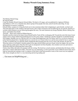 Monkey Wrench Gang Summary Essay
The Monkey Wrench Gang
By Edward Abbey
I read The Monkey Wrench Gang by Edward Abbey. The book is 421 pages, and was published by Lippincott Williams
amp;Wilkins in 1975. It is a fictional story about a group of four people who meet, and all want the same thing. To stop
development on America s southwest.
Edward Abbey s purpose in writing this book was to raise awareness about what is happening to, quite literally, our back yard.
This book takes place in the southern Utah and Arizona, and is told in 3rd person, but not following any one specific character. It
switches which character you are following throughout the story. The main characters are George Hayduke, Bonnie Abbzug, Doc
Sarvis, and Seldom Seen Smith.
The book ... Show more content on Helpwriting.net ...
Hayduke used the winch on his Jeep to lower himself and his Truck off the overhanging cliff. Towards the end of the book, Forest
rangers arrest a sleepy Seldom Seen Smith because he stole some camper s hamburger, and they thought he was Rudolf the Red.
Next chapter, Hayduke was on a 500 foot cliff, over a huge flood happening in the river below, and Love, as well as a bunch of
police had him pinned down. Hayduke hid out in a crevice for over 6 hours while Love and his men waited for him to surrender,
or shoot. Eventually they see what they think is Rudolf the Red emerging from the crevice with a rifle and they all open fire.
What they believe to be Rudolf is literally pushed of the edge with the bullets and never found. In the last chapter, the rest of the
gang is playing a poker game when Doc Sarvis gets an unexpected visit from Hayduke, who somehow survived, and wants to
finish their initial job, destroying Glen Canyon dam.
I believe that Abbey did achieve his purpose with this writing. The book has so much emotion, and detail about the beauty of this
place that it s hard to think that he didn t. The book was very interesting, as well as powerful. It was a difficult read at times, but it
kept me interested and wanting to read. A weakness of this book is that back grounds to some of the events were not explained
fully. Some strengths are that it s a very interesting and moving reading and
... Get more on HelpWriting.net ...
 