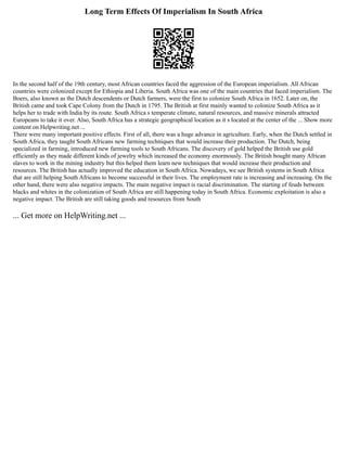 Long Term Effects Of Imperialism In South Africa
In the second half of the 19th century, most African countries faced the aggression of the European imperialism. All African
countries were colonized except for Ethiopia and Liberia. South Africa was one of the main countries that faced imperialism. The
Boers, also known as the Dutch descendents or Dutch farmers, were the first to colonize South Africa in 1652. Later on, the
British came and took Cape Colony from the Dutch in 1795. The British at first mainly wanted to colonize South Africa as it
helps her to trade with India by its route. South Africa s temperate climate, natural resources, and massive minerals attracted
Europeans to take it over. Also, South Africa has a strategic geographical location as it s located at the center of the ... Show more
content on Helpwriting.net ...
There were many important positive effects. First of all, there was a huge advance in agriculture. Early, when the Dutch settled in
South Africa, they taught South Africans new farming techniques that would increase their production. The Dutch, being
specialized in farming, introduced new farming tools to South Africans. The discovery of gold helped the British use gold
efficiently as they made different kinds of jewelry which increased the economy enormously. The British bought many African
slaves to work in the mining industry but this helped them learn new techniques that would increase their production and
resources. The British has actually improved the education in South Africa. Nowadays, we see British systems in South Africa
that are still helping South Africans to become successful in their lives. The employment rate is increasing and increasing. On the
other hand, there were also negative impacts. The main negative impact is racial discrimination. The starting of feuds between
blacks and whites in the colonization of South Africa are still happening today in South Africa. Economic exploitation is also a
negative impact. The British are still taking goods and resources from South
... Get more on HelpWriting.net ...
 