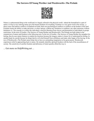 The Sorrows Of Young Werther And Wordsworth s The Prelude
Nature is a phenomenal thing in the world and it is largely referred to the physical world . indeed the humankind is a part of
nature. Living in very relaxing nature give the human freedom of everything. Freedom is a very great word in the society , a
direct cause and indirect conflicts of mankind on Earth, both own psychological conflicts or conflicts on the borders of the land.
Freedom means the ability to make decisions, or select options, without any limitation or condition, any other autonomy without
limitation viz. The concept is to reflect the individual s need for liberation from slavery and domination of individuals or groups
restrictions. In the texts of Goethe s The Sorrows of Young Werther and Wordsworth s The Prelude are both relates to the
romanticism of nature and freedom in the fellowing texts. In the text of Goethe s The Sorrows of Young Werther the metaphor his
feeling, thus he uses nature features to explain his emotions because the imagery makes it clearer for to understand his feeling. In
another hand, he suicide because he things that he will relief himself from selfishness and make other happy of his leaving. In the
text of Wordsworth s The Prelude nature helps him to have an outstanding imagination to his great poems, Wordsworth
experiences relief in approaching back to nature. He instantly identifies spiritual freedom with the lack of the encumbrances of
society. The sensitivity of carefree freedom and deficiency of intent quickly afford the way to
... Get more on HelpWriting.net ...
 