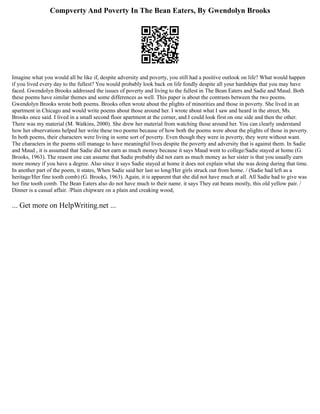 Compverty And Poverty In The Bean Eaters, By Gwendolyn Brooks
Imagine what you would all be like if, despite adversity and poverty, you still had a positive outlook on life? What would happen
if you lived every day to the fullest? You would probably look back on life fondly despite all your hardships that you may have
faced. Gwendolyn Brooks addressed the issues of poverty and living to the fullest in The Bean Eaters and Sadie and Maud. Both
these poems have similar themes and some differences as well. This paper is about the contrasts between the two poems.
Gwendolyn Brooks wrote both poems. Brooks often wrote about the plights of minorities and those in poverty. She lived in an
apartment in Chicago and would write poems about those around her. I wrote about what I saw and heard in the street, Ms.
Brooks once said. I lived in a small second floor apartment at the corner, and I could look first on one side and then the other.
There was my material (M. Watkins, 2000). She drew her material from watching those around her. You can clearly understand
how her observations helped her write these two poems because of how both the poems were about the plights of those in poverty.
In both poems, their characters were living in some sort of poverty. Even though they were in poverty, they were without want.
The characters in the poems still manage to have meaningful lives despite the poverty and adversity that is against them. In Sadie
and Maud , it is assumed that Sadie did not earn as much money because it says Maud went to college/Sadie stayed at home (G.
Brooks, 1963). The reason one can assume that Sadie probably did not earn as much money as her sister is that you usually earn
more money if you have a degree. Also since it says Sadie stayed at home it does not explain what she was doing during that time.
In another part of the poem, it states, When Sadie said her last so long/Her girls struck out from home. / (Sadie had left as a
heritage/Her fine tooth comb) (G. Brooks, 1963). Again, it is apparent that she did not have much at all. All Sadie had to give was
her fine tooth comb. The Bean Eaters also do not have much to their name. it says They eat beans mostly, this old yellow pair. /
Dinner is a casual affair. /Plain chipware on a plain and creaking wood,
... Get more on HelpWriting.net ...
 