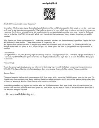 Analysis Of 40
Article 40 Where should I use my free spins?
So you have fifty free spins at your disposal and you feel on top of the world, but you need to think smart, as you don t want to go
in all gung ho and waste them unnecessarily. Fifty is a lot, so you need to know which game is going to get you the best return on
your spins. The first way we could look at it is based on stats; the slot game that gives out the most money would be the logical
game to go for first right? Well it is actually a little more complicated that, as there are plenty of other things that you need to
consider.
After figuring out the top paying games, let s look at the companies who have lost the most money to gamblers. Topping the list is
All Slots and All Slots Mobile, ... Show more content on Helpwriting.net ...
But if you want to succeed you need to use your grey matter and see that the truth is in the stats. The following will take you
through the top three slot games in 2015, so you can get a feel for the games that seem to give gamblers the highest amount of
turnover.
Thunderstruck 2
The highest ranked slot game, boasting big wins on many occasions. The biggest win in 2015 came from a player named Masis S
, who won over $850,000 on the game. In fact that was the player s fourth win in eight days on all slots. Proof that it does pay to
be persistent.
Thunderstruck
This is the second highest ranked game and is known for delivering big wins with the highest winner receiving an impressive
$758,000. With figures like that in its back catalogue, there is no denying the appeal of the original Thunderstruck title.
Burning Desire
This game boasts the highest single money payout of all three games, with a staggering $949,000 payout occurring last year. The
figure is more than any other game during such time frame (excluding progressive slots), however the stats say that you have less
of chance of winning at Burning Desire than the other two titles on this list.
Many other games have big payouts and frequent wins, but the aforementioned three most are the most successful titles of the
moment. Slot machines obviously work on a system and some would say they work in favour of the online casinos. However, if
you bet smart with your free spin
... Get more on HelpWriting.net ...
 