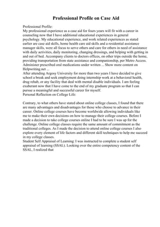 Professional Profile on Case Aid
Professional Profile:
My professional experience as a case aid for fours years will fit with a career in
counseling now that I have additional educational experiences in general
psychology. My educational experience, and work related experiences as stated
earlier are case aid skills, home health care aid skills and a residential assistance
manager skills, were all focus to serve others and care for others in need of assistance
with daily activities, daily monitoring, changing dressings, and helping with getting in
and out of bed. Accompany clients to doctors offices, on other trips outside the home,
providing transportation from state assistance and companionship, per Metro Access.
Administer prescribed oral medications under written ... Show more content on
Helpwriting.net ...
After attending Argosy University for more than two years I have decided to give
school a break and seek employment doing internship work at a behavioral health,
drug rehab, or any facility that deal with mental disable individuals. I am feeling
exuberant now that I have come to the end of my graduate program so that I can
pursue a meaningful and successful career for myself.
Personal Reflection on College Life:
Contrary, to what others have stated about online college classes, I found that there
are many advantages and disadvantages for those who choose to advance in their
career. Online college courses have become worldwide allowing individuals like
me to make their own decisions on how to manage their college courses. Before I
made a decision to take college courses online I had to be sure I was up for the
challenge. Online college classes require the same amount of commitment as the
traditional colleges. As I made the decision to attend online college courses I also
explore every element of life factors and different skill techniques to help me succeed
in my college classes.
Student Self Appraisal of Learning: I was instructed to complete a student self
appraisal of learning (SSAL). Looking over the entire competency content of the
SSAL, I realized that
 