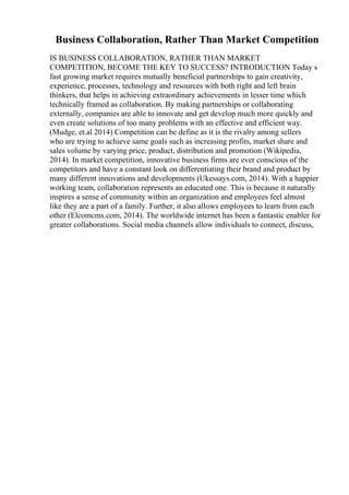 Business Collaboration, Rather Than Market Competition
IS BUSINESS COLLABORATION, RATHER THAN MARKET
COMPETITION, BECOME THE KEY TO SUCCESS? INTRODUCTION Today s
fast growing market requires mutually beneficial partnerships to gain creativity,
experience, processes, technology and resources with both right and left brain
thinkers, that helps in achieving extraordinary achievements in lesser time which
technically framed as collaboration. By making partnerships or collaborating
externally, companies are able to innovate and get develop much more quickly and
even create solutions of too many problems with an effective and efficient way.
(Mudge, et.al 2014) Competition can be define as it is the rivalry among sellers
who are trying to achieve same goals such as increasing profits, market share and
sales volume by varying price, product, distribution and promotion (Wikipedia,
2014). In market competition, innovative business firms are ever conscious of the
competitors and have a constant look on differentiating their brand and product by
many different innovations and developments (Ukessays.com, 2014). With a happier
working team, collaboration represents an educated one. This is because it naturally
inspires a sense of community within an organization and employees feel almost
like they are a part of a family. Further, it also allows employees to learn from each
other (Elcomcms.com, 2014). The worldwide internet has been a fantastic enabler for
greater collaborations. Social media channels allow individuals to connect, discuss,
 