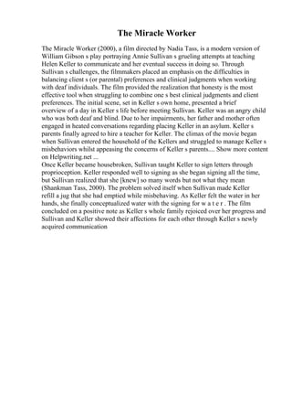 The Miracle Worker
The Miracle Worker (2000), a film directed by Nadia Tass, is a modern version of
William Gibson s play portraying Annie Sullivan s grueling attempts at teaching
Helen Keller to communicate and her eventual success in doing so. Through
Sullivan s challenges, the filmmakers placed an emphasis on the difficulties in
balancing client s (or parental) preferences and clinical judgments when working
with deaf individuals. The film provided the realization that honesty is the most
effective tool when struggling to combine one s best clinical judgments and client
preferences. The initial scene, set in Keller s own home, presented a brief
overview of a day in Keller s life before meeting Sullivan. Keller was an angry child
who was both deaf and blind. Due to her impairments, her father and mother often
engaged in heated conversations regarding placing Keller in an asylum. Keller s
parents finally agreed to hire a teacher for Keller. The climax of the movie began
when Sullivan entered the household of the Kellers and struggled to manage Keller s
misbehaviors whilst appeasing the concerns of Keller s parents.... Show more content
on Helpwriting.net ...
Once Keller became housebroken, Sullivan taught Keller to sign letters through
proprioception. Keller responded well to signing as she began signing all the time,
but Sullivan realized that she [knew] so many words but not what they mean
(Shankman Tass, 2000). The problem solved itself when Sullivan made Keller
refill a jug that she had emptied while misbehaving. As Keller felt the water in her
hands, she finally conceptualized water with the signing for w a t e r . The film
concluded on a positive note as Keller s whole family rejoiced over her progress and
Sullivan and Keller showed their affections for each other through Keller s newly
acquired communication
 
