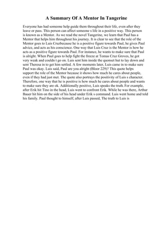 A Summary Of A Mentor In Tangerine
Everyone has had someone help guide them throughout their life, even after they
leave or pass. This person can affect someone s life in a positive way. This person
is known as a Mentor. As we read the novel Tangerine, we learn that Paul has a
Mentor that helps him throughout his journey. It is clear to see that the role of the
Mentor goes to Luis Cruzbecause he is a positive figure towards Paul, he gives Paul
advice, and acts as his conscience. One way that Luis Cruz is the Mentor is how he
acts as a positive figure towards Paul. For instance, he wants to make sure that Paul
is alright. When Paul goes to help fight the freeze at Tomas Cruz Groves, he got
very weak and couldn t go on. Luis sent him inside the quonset hut to lay down and
sent Theresa in to get him settled. A few moments later, Luis came in to make sure
Paul was okay. Luis said, Paul are you alright (Bloor 229)? This quote helps
support the role of the Mentor because it shows how much he cares about people,
even if they had just met. The quote also portrays the positivity of Luis s character.
Therefore, one way that he is positive is how much he cares about people and wants
to make sure they are ok. Additionally positive, Luis speaks the truth. For example,
after Erik hit Tino in the head, Luis went to confront Erik. While he was there, Arthur
Bauer hit him on the side of his head under Erik s command. Luis went home and told
his family. Paul thought to himself, after Luis passed, The truth to Luis is
 