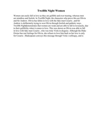 Twelfth Night Women
Women can easily fall in love as they are gullible and over trusting, whereas men
are mindless and foolish. In Twelfth Night, the characters who prove this are Olivia
and Sir Andrew. Olivia has fallen in love with the fake man Cesario , and Sir
Andrew is deliberately trying to woo Olivia through foolish and pathetic ways.
Twelfth Nightdemonstrates that women are weak and are able to fall in loveeasily, due
to their gullibility when it comes to love. This was shown as Olivia was able to fall
in love with fake man Cesario , who was truly Viola in disguise. Although the Duke
Orsino has real feelings for Olivia, she refuses to love him back as her love is only
for Cesario . Shakespeare conveys this message through Viola s soliloquy, and is
 