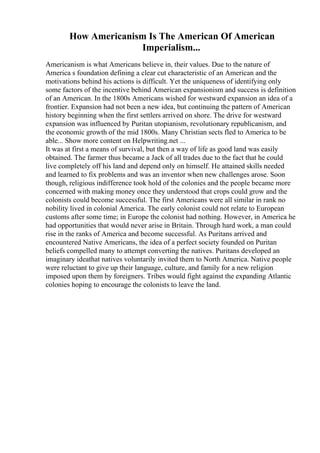 How Americanism Is The American Of American
Imperialism...
Americanism is what Americans believe in, their values. Due to the nature of
America s foundation defining a clear cut characteristic of an American and the
motivations behind his actions is difficult. Yet the uniqueness of identifying only
some factors of the incentive behind American expansionism and success is definition
of an American. In the 1800s Americans wished for westward expansion an idea of a
frontier. Expansion had not been a new idea, but continuing the pattern of American
history beginning when the first settlers arrived on shore. The drive for westward
expansion was influenced by Puritan utopianism, revolutionary republicanism, and
the economic growth of the mid 1800s. Many Christian sects fled to America to be
able... Show more content on Helpwriting.net ...
It was at first a means of survival, but then a way of life as good land was easily
obtained. The farmer thus became a Jack of all trades due to the fact that he could
live completely off his land and depend only on himself. He attained skills needed
and learned to fix problems and was an inventor when new challenges arose. Soon
though, religious indifference took hold of the colonies and the people became more
concerned with making money once they understood that crops could grow and the
colonists could become successful. The first Americans were all similar in rank no
nobility lived in colonial America. The early colonist could not relate to European
customs after some time; in Europe the colonist had nothing. However, in America he
had opportunities that would never arise in Britain. Through hard work, a man could
rise in the ranks of America and become successful. As Puritans arrived and
encountered Native Americans, the idea of a perfect society founded on Puritan
beliefs compelled many to attempt converting the natives. Puritans developed an
imaginary ideathat natives voluntarily invited them to North America. Native people
were reluctant to give up their language, culture, and family for a new religion
imposed upon them by foreigners. Tribes would fight against the expanding Atlantic
colonies hoping to encourage the colonists to leave the land.
 