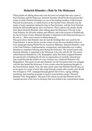 Heinrich Himmler s Role In The Holocaust
When people are talking about who were the most evil people that were a part of
Nazi Germany and the Holocaust, Heinrich Himmler should be the first person that
comes to mind. Heinrich Himmler was one of the leading members of the German
National Socialist party, or widely known as the German Nazis. Himmler was the
leader of many operations during his time in Nazi Germany, with the Final Solution
during the Holocaustbeing his most well known. Three reasons why people should
learn about Heinrich Himmler when talking about the Holocaust is his role in the
Final Solution, the SS (elite soldiers and officers), and in the invasion of Poland and
the Soviet Union. Firstly, Heinrich Himmler is important to the Holocaust because of
his role in... Show more content on Helpwriting.net ...
This point shows that Himmler also devised the buildings that were used for the
Final Solution. It shows that he was the creator of one the most deadliest killers of
Jews and people during World War II, Auschwitz Birkenau. Heinrich Himmler s role
in the Final Solution s implementation, arrangement, and leadership over it makes
Himmler an important learning point during the Holocaust. The second reason why
Heinrich Himmler is important to the Holocaust is his role with the SS. The article
called Heinrich Himmler by UXL Biographies states that Hitler assigned Himmler
the special task of building the SS into an organization of carefully selected men
who would become the leaders of a new German race ( Heinrich Himmler UXL
Biographies). This quote reveals that Himmler was the first person that was assigned
with the idea behind the Holocaust. It also reveals when the beginning thoughts of
the Final Solution started. Next, the same article states that Himmler had SS men act
as his agents in a reign of terror that swept through country after country after World
War II began in 1939...rampaged through ghettos full of Jews, raping, robbing,
murdering, and rounding up people to send to concentration camps ( Heinrich
Himmler UXL Biographies). This part of the article reveals that Himmler led SS
rounded up most of the Jews in Germany that were killed in the concentration camps
 
