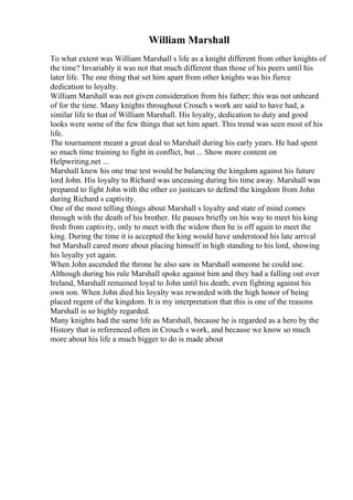 William Marshall
To what extent was William Marshall s life as a knight different from other knights of
the time? Invariably it was not that much different than those of his peers until his
later life. The one thing that set him apart from other knights was his fierce
dedication to loyalty.
William Marshall was not given consideration from his father; this was not unheard
of for the time. Many knights throughout Crouch s work are said to have had, a
similar life to that of William Marshall. His loyalty, dedication to duty and good
looks were some of the few things that set him apart. This trend was seen most of his
life.
The tournament meant a great deal to Marshall during his early years. He had spent
so much time training to fight in conflict, but ... Show more content on
Helpwriting.net ...
Marshall knew his one true test would be balancing the kingdom against his future
lord John. His loyalty to Richard was unceasing during his time away. Marshall was
prepared to fight John with the other co justicars to defend the kingdom from John
during Richard s captivity.
One of the most telling things about Marshall s loyalty and state of mind comes
through with the death of his brother. He pauses briefly on his way to meet his king
fresh from captivity, only to meet with the widow then he is off again to meet the
king. During the time it is accepted the king would have understood his late arrival
but Marshall cared more about placing himself in high standing to his lord, showing
his loyalty yet again.
When John ascended the throne he also saw in Marshall someone he could use.
Although during his rule Marshall spoke against him and they had a falling out over
Ireland, Marshall remained loyal to John until his death; even fighting against his
own son. When John died his loyalty was rewarded with the high honor of being
placed regent of the kingdom. It is my interpretation that this is one of the reasons
Marshall is so highly regarded.
Many knights had the same life as Marshall, because he is regarded as a hero by the
History that is referenced often in Crouch s work, and because we know so much
more about his life a much bigger to do is made about
 