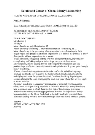 Nature and Causes of Global Money Laundering
NATURE AND CAUSES OF GLOBAL MONEY LAUNDERING
PRESENTED BY:
Kiran Aftab (Roll # 01) Afifa Naseer (Roll # 68) MBA 2004 4th Semester
INSTITUTE OF BUSINESS ADMINISTRATION
UNIVERSITY OF THE PUNJAB LAHORE
TABLE OF CONTENTS
Introduction 6
History 9
Money laundering and Globalization 13
Nature of Money laundering ... Show more content on Helpwriting.net ...
Money laundering is the processing of these criminal proceeds to disguise their
illegal origin. This process is of critical importance, as it enables the criminal to enjoy
these profits without jeopardizing their source.
Illegal arms sales, smuggling, and the activities of organized crime, including for
example drug trafficking and prostitution rings, can generate huge sums.
Embezzlement, insider trading, bribery and computer fraud schemes can also
produce large profits and create the incentive to legitimize the ill gotten gains through
money laundering.
When a criminal activity generates substantial profits, the individual or group
involved must find a way to control the funds without attracting attention to the
underlying activity or the persons involved. Criminals do this by disguising the
sources, changing the form, or moving the funds to a place where they are less likely
to attract attention.
As money laundering is a necessary consequence of almost all profit generating
crime, it can occur practically anywhere in the world. Generally, money launderers
tend to seek out areas in which there is a low risk of detection due to weak or
ineffective anti money laundering programmes. Because the objective of money
laundering is to get the illegal funds back to the individual who generated them,
launderers usually prefer to move funds through areas with stable financial systems.
HISTORY
ACT OF MERCHANTS IN CHINA
It is very
 