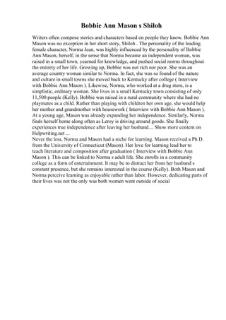 Bobbie Ann Mason s Shiloh
Writers often compose stories and characters based on people they know. Bobbie Ann
Mason was no exception in her short story, Shiloh . The personality of the leading
female character, Norma Jean, was highly influenced by the personality of Bobbie
Ann Mason, herself, in the sense that Norma became an independent woman, was
raised in a small town, yearned for knowledge, and pushed social norms throughout
the entirety of her life. Growing up, Bobbie was not rich nor poor. She was an
average country woman similar to Norma. In fact, she was so found of the nature
and culture in small towns she moved back to Kentucky after college ( Interview
with Bobbie Ann Mason ). Likewise, Norma, who worked at a drug store, is a
simplistic, ordinary woman. She lives in a small Kentucky town consisting of only
11,500 people (Kelly). Bobbie was raised in a rural community where she had no
playmates as a child. Rather than playing with children her own age, she would help
her mother and grandmother with housework ( Interview with Bobbie Ann Mason ).
At a young age, Mason was already expanding her independence. Similarly, Norma
finds herself home along often as Leroy is driving around goods. She finally
experiences true independence after leaving her husband.... Show more content on
Helpwriting.net ...
Never the less, Norma and Mason had a niche for learning. Mason received a Ph D.
from the University of Connecticut (Mason). Her love for learning lead her to
teach literature and composition after graduation ( Interview with Bobbie Ann
Mason ). This can be linked to Norma s adult life. She enrolls in a community
college as a form of entertainment. It may be to distract her from her husband s
constant presence, but she remains interested in the course (Kelly). Both Mason and
Norma perceive learning as enjoyable rather than labor. However, dedicating parts of
their lives was not the only was both women went outside of social
 