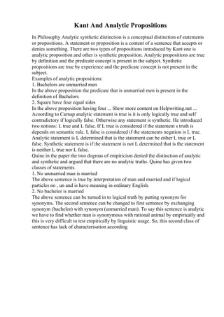 Kant And Analytic Propositions
In Philosophy Analytic synthetic distinction is a conceptual distinction of statements
or propositions. A statement or proposition is a content of a sentence that accepts or
denies something. There are two types of propositions introduced by Kant one is
analytic proposition and other is synthetic proposition. Analytic propositions are true
by definition and the predicate concept is present in the subject. Synthetic
propositions are true by experience and the predicate concept is not present in the
subject.
Examples of analytic propositions:
1. Bachelors are unmarried men
In the above proposition the predicate that is unmarried men is present in the
definition of Bachelors
2. Square have four equal sides
In the above proposition having four ... Show more content on Helpwriting.net ...
Acoording to Carnap analytic statement is true is it is only logically true and self
contradictory if logically false. Otherwise any statement is synthetic. He introduced
two notions: L true and L false. If L true is considered if the statement s truth is
depends on semantic rule. L false is considered if the statements negation is L true.
Analytic statement is L determined that is the statement can be either L true or L
false. Synthetic statement is if the statement is not L determined that is the statement
is neither L true nor L false.
Quine in the paper the two dogmas of empiricism denied the distinction of analytic
and synthetic and argued that there are no analytic truths. Quine has given two
classes of statements.
1. No unmarried man is married
The above sentence is true by interpretation of man and married and if logical
particles no , un and is have meaning in ordinary English.
2. No bachelor is married
The above sentence can be turned in to logical truth by putting synonym for
synonyms. The second sentence can be changed to first sentence by exchanging
synonym (bachelor) with synonym (unmarried man). To say this sentence is analytic
we have to find whether man is synonymous with rational animal by empirically and
this is very difficult to test empirically by linguistic usage. So, this second class of
sentence has lack of characterisation according
 