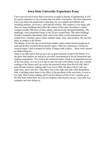 Iowa State University Experience Essay
I have just arrived at Iowa State University to study at faculty of engineering. It will
be a great experience to live in place that you didn t visit before. The first impression
I have got about the people here is that they are very helpful and faithful, this
including students, university s staff and all workers. The campus is very large, and
there are many buildings that reflect the culture of this state. IowaState s central
campus includes 490 acres of trees, plants, and classically designed buildings. The
landscape s most dominant feature is the 20 acre central lawn. The other buildings
include Campanile, Beardshear Hall, and Curtiss Hall, circled and preserved the
central lawn, creating a space where students study, relax, and socialize. My favorite
place in campus is the library.
The library, in my life, has evolved from simply a place where literate people go to
read and do their research about specific topics. After my experiences writing my
research paper, I had evaluated its utility. It began with a trip to... Show more content
on Helpwriting.net ...
There is no other place that can give me so quiet moment except in the library. It is
the place that inspires me and gives me more concentration to do my homework and
reading assignments. I live near to the memorial union, which is an important section
of the university, so I use it as a sign to start my trip to the library every day. I prefer
walking to the library and I go across the memorial union from the left side, then I
turn left and continue walking until I see Carver Hall, the place where I take my
math class, then I turn left. After that I turn to the right and walk while Beardshear
Hall, a building where there is the office of the president of the university, is next to
my right. Then I keep walking until I see the library in front of me. I usually go to
the first floor where there are a lot of computers that anyone can use. I just turn on a
computer and start doing my
 