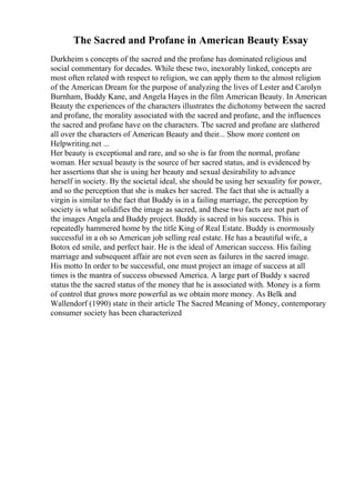 The Sacred and Profane in American Beauty Essay
Durkheim s concepts of the sacred and the profane has dominated religious and
social commentary for decades. While these two, inexorably linked, concepts are
most often related with respect to religion, we can apply them to the almost religion
of the American Dream for the purpose of analyzing the lives of Lester and Carolyn
Burnham, Buddy Kane, and Angela Hayes in the film American Beauty. In American
Beauty the experiences of the characters illustrates the dichotomy between the sacred
and profane, the morality associated with the sacred and profane, and the influences
the sacred and profane have on the characters. The sacred and profane are slathered
all over the characters of American Beauty and their... Show more content on
Helpwriting.net ...
Her beauty is exceptional and rare, and so she is far from the normal, profane
woman. Her sexual beauty is the source of her sacred status, and is evidenced by
her assertions that she is using her beauty and sexual desirability to advance
herself in society. By the societal ideal, she should be using her sexuality for power,
and so the perception that she is makes her sacred. The fact that she is actually a
virgin is similar to the fact that Buddy is in a failing marriage, the perception by
society is what solidifies the image as sacred, and these two facts are not part of
the images Angela and Buddy project. Buddy is sacred in his success. This is
repeatedly hammered home by the title King of Real Estate. Buddy is enormously
successful in a oh so American job selling real estate. He has a beautiful wife, a
Botox ed smile, and perfect hair. He is the ideal of American success. His failing
marriage and subsequent affair are not even seen as failures in the sacred image.
His motto In order to be successful, one must project an image of success at all
times is the mantra of success obsessed America. A large part of Buddy s sacred
status the the sacred status of the money that he is associated with. Money is a form
of control that grows more powerful as we obtain more money. As Belk and
Wallendorf (1990) state in their article The Sacred Meaning of Money, contemporary
consumer society has been characterized
 