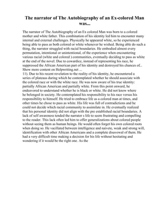 The narrator of The Autobiography of an Ex-colored Man
was...
The narrator of The Autobiography of an Ex colored Man was born to a colored
mother and white father. This combination of his identity led him to encounter many
internal and external challenges. Physically he appeared white, so he experienced
being able to pass as both colored or white whenever he wished. Being able do such a
thing, the narrator struggled with racial boundaries. He embodied almost every
permutation, intentional or unintentional, of the experience when encountering
various racial (white and colored ) communities, eventually deciding to pass as white
at the end of the novel. Due to cowardice, instead of representing his race, he
suppressed the African American part of his identity and destroyed his chances of...
Show more content on Helpwriting.net ...
11). Due to his recent revelation to the reality of his identity, he encountered a
series of plateaus during which he contemplated whether he should associate with
the colored race or with the white race. He was now aware of his true identity:
partially African American and partially white. From this point onward, he
endeavored to understand whether he is black or white. He did not know where
he belonged in society. He contemplated his responsibility to his race versus his
responsibility to himself. He tried to embrace life as a colored man at times, and
other times he chose to pass as white. His life was full of contradictions and he
could not decide which racial community to assimilate in. He eventually realized
that his personal identity did not align with the pre established racial boundaries. A
lack of self awareness tended the narrator s life to seem frustrating and compelling
to the reader. This lack often led him to offer generalizations about colored people
without seeing them as human beings. He would often forget his own colored roots
when doing so. He vacillated between intelligence and naivete, weak and strong will,
identification with other African Americans and a complete disavowal of them. He
had a very difficult time making a decision for his life without hesitating and
wondering if it would be the right one. As the
 