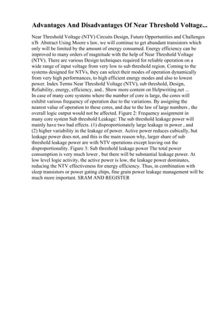 Advantages And Disadvantages Of Near Threshold Voltage...
Near Threshold Voltage (NTV) Circuits Design, Future Opportunities and Challenges
пЂ Abstract Using Moore s law, we will continue to get abundant transistors which
only will be limited by the amount of energy consumed. Energy efficiency can be
improved to many orders of magnitude with the help of Near Threshold Voltage
(NTV). There are various Design techniques required for reliable operation on a
wide range of input voltage from very low to sub threshold region. Coming to the
systems designed for NTVs, they can select their modes of operation dynamically
from very high performances, to high efficient energy modes and also to lowest
power. Index Terms Near Threshold Voltage (NTV), sub threshold, Design,
Reliability, energy, efficiency, and
... Show more content on Helpwriting.net ...
In case of many core systems where the number of core is large, the cores will
exhibit various frequency of operation due to the variations. By assigning the
nearest value of operation to these cores, and due to the law of large numbers , the
overall logic output would not be affected. Figure 2: Frequency assignment in
many core system Sub threshold Leakage: The sub threshold leakage power will
mainly have two bad effects. (1) disproportionately large leakage in power , and
(2) higher variability in the leakage of power. Active power reduces cubically, but
leakage power does not, and this is the main reason why, larger share of sub
threshold leakage power are with NTV operations except leaving out the
disproportionality. Figure 3: Sub threshold leakage power The total power
consumption is very much lower , but there will be substantial leakage power. At
low level logic activity, the active power is low, the leakage power dominates,
reducing the NTV effectiveness for energy efficiency. Thus, in combination with
sleep transistors or power gating chips, fine grain power leakage management will be
much more important. SRAM AND REGISTER
 