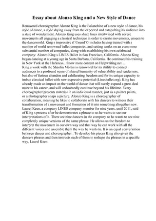 Essay about Alonzo King and a New Style of Dance
Renowned choreographer Alonzo King is the Balanchine of a new style of dance, his
style of dance, a style shying away from the expected and catapulting its audience into
a state of wonderment. Alonzo King uses sharp lines intertwined with severe
movements all engaging a classical technique in order to create movements, unseen to
the danceworld. King s impressive rГ©sumГ© includes having trained with a
number of world renowned ballet companies, and setting works on an even more
substantial number of companies, along with establishing his own celebrated
company: Alonzo King s LINES Ballet in San Francisco, California. Alonzo King
began dancing at a young age in Santa Barbara, California. He continued his training
in New York at the Harkness... Show more content on Helpwriting.net ...
King s work with the Shaolin Monks is renowned for its ability to connect
audiences to a profound sense of shared humanity of vulnerability and tenderness,
but also of furious abandon and exhilarating freedom and for its unique capacity to
imbue classical ballet with new expressive potential (Linesballet.org). King has
already made an impact on the world of dance that will surely expand a great deal
more in his career, and will undoubtedly continue beyond his lifetime. Every
choreographer presents material in an individual manner, just as a painter paints,
or a photographer snaps a picture. Alonzo King is a choreographer of
collaboration, meaning he likes to collaborate with his dancers to witness their
transformation of a movement and formation of it into something altogether new.
Laurel Keen, a company LINES company member for nine years, until 2011, said
of King s process after he demonstrates a phrase to us he wants to see our
interpretations of it. There are nine dancers in the company so he wants to see nine
completely unique versions of the same phrase. He allows us the freedom to
interpret the movement in our own way and that way he can work with all the
different voices and assemble them the way he wants to. It is an equal conversation
between dancer and choreographer . To develop his pieces King also gives the
dancers phrases and then instructs each of them to reshape the phrases in a specific
way. Laurel Keen
 