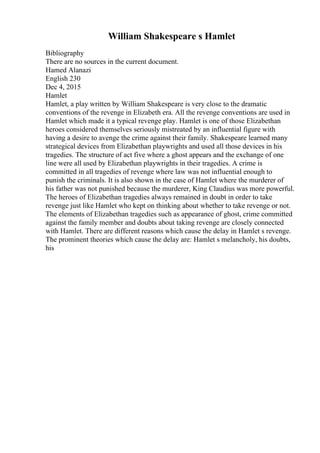 William Shakespeare s Hamlet
Bibliography
There are no sources in the current document.
Hamed Alanazi
English 230
Dec 4, 2015
Hamlet
Hamlet, a play written by William Shakespeare is very close to the dramatic
conventions of the revenge in Elizabeth era. All the revenge conventions are used in
Hamlet which made it a typical revenge play. Hamlet is one of those Elizabethan
heroes considered themselves seriously mistreated by an influential figure with
having a desire to avenge the crime against their family. Shakespeare learned many
strategical devices from Elizabethan playwrights and used all those devices in his
tragedies. The structure of act five where a ghost appears and the exchange of one
line were all used by Elizabethan playwrights in their tragedies. A crime is
committed in all tragedies of revenge where law was not influential enough to
punish the criminals. It is also shown in the case of Hamlet where the murderer of
his father was not punished because the murderer, King Claudius was more powerful.
The heroes of Elizabethan tragedies always remained in doubt in order to take
revenge just like Hamlet who kept on thinking about whether to take revenge or not.
The elements of Elizabethan tragedies such as appearance of ghost, crime committed
against the family member and doubts about taking revenge are closely connected
with Hamlet. There are different reasons which cause the delay in Hamlet s revenge.
The prominent theories which cause the delay are: Hamlet s melancholy, his doubts,
his
 