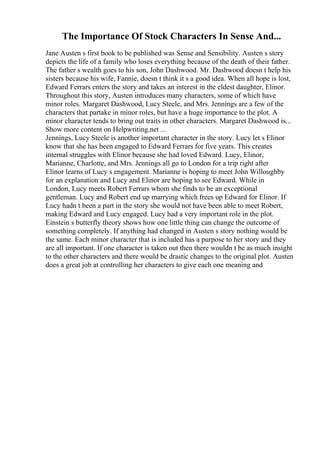 The Importance Of Stock Characters In Sense And...
Jane Austen s first book to be published was Sense and Sensibility. Austen s story
depicts the life of a family who loses everything because of the death of their father.
The father s wealth goes to his son, John Dashwood. Mr. Dashwood doesn t help his
sisters because his wife, Fannie, doesn t think it s a good idea. When all hope is lost,
Edward Ferrars enters the story and takes an interest in the eldest daughter, Elinor.
Throughout this story, Austen introduces many characters, some of which have
minor roles. Margaret Dashwood, Lucy Steele, and Mrs. Jennings are a few of the
characters that partake in minor roles, but have a huge importance to the plot. A
minor character tends to bring out traits in other characters. Margaret Dashwood is...
Show more content on Helpwriting.net ...
Jennings, Lucy Steele is another important character in the story. Lucy let s Elinor
know that she has been engaged to Edward Ferrars for five years. This creates
internal struggles with Elinor because she had loved Edward. Lucy, Elinor,
Marianne, Charlotte, and Mrs. Jennings all go to London for a trip right after
Elinor learns of Lucy s engagement. Marianne is hoping to meet John Willoughby
for an explanation and Lucy and Elinor are hoping to see Edward. While in
London, Lucy meets Robert Ferrars whom she finds to be an exceptional
gentleman. Lucy and Robert end up marrying which frees up Edward for Elinor. If
Lucy hadn t been a part in the story she would not have been able to meet Robert,
making Edward and Lucy engaged. Lucy had a very important role in the plot.
Einstein s butterfly theory shows how one little thing can change the outcome of
something completely. If anything had changed in Austen s story nothing would be
the same. Each minor character that is included has a purpose to her story and they
are all important. If one character is taken out then there wouldn t be as much insight
to the other characters and there would be drastic changes to the original plot. Austen
does a great job at controlling her characters to give each one meaning and
 