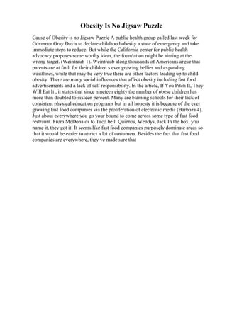 Obesity Is No Jigsaw Puzzle
Cause of Obesity is no Jigsaw Puzzle A public health group called last week for
Governor Gray Davis to declare childhood obesity a state of emergency and take
immediate steps to reduce. But while the California center for public health
advocacy proposes some worthy ideas, the foundation might be aiming at the
wrong target. (Weintraub 1). Weintraub along thousands of Americans argue that
parents are at fault for their children s ever growing bellies and expanding
waistlines, while that may be very true there are other factors leading up to child
obesity. There are many social influences that affect obesity including fast food
advertisements and a lack of self responsibility. In the article, If You Pitch It, They
Will Eat It , it states that since nineteen eighty the number of obese children has
more than doubled to sixteen percent. Many are blaming schools for their lack of
consistent physical education programs but in all honesty it is because of the ever
growing fast food companies via the proliferation of electronic media (Barboza 4).
Just about everywhere you go your bound to come across some type of fast food
restraunt. From McDonalds to Taco bell, Quiznos, Wendys, Jack In the box, you
name it, they got it! It seems like fast food companies purposely dominate areas so
that it would be easier to attract a lot of costumers. Besides the fact that fast food
companies are everywhere, they ve made sure that
 