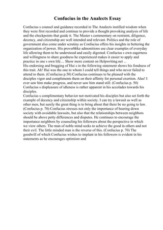 Confucius in the Analects Essay
Confucius s counsel and guidance recorded in The Analects instilled wisdom when
they were first recorded and continue to provide a thought provoking analysis of life
and the checkpoints that guide it. The Master s commentary on restraint, diligence,
decency, and citizenship are well intended and relevant. Politics and the role of
government also come under scrutiny as Confucius offers his insights in bettering the
organization of power. His proverblike admonitions use clear examples of everyday
life allowing them to be understood and easily digested. Confucius s own eagerness
and willingness to share goodness he experienced makes it easier to apply and
practice in one s own life.... Show more content on Helpwriting.net ...
His endorsing and bragging of Hui s in the following statement shows his fondness of
this trait. Ah! Hui was the one to whom I could tell things and who never failed to
attend to them. (Confucius p.50) Confucius continues to be pleased with the
disciples vigor and compliments them on their affinity for personal exertion. Alas! I
ever saw him make progress, and never saw him stand still. (Confucius p. 50)
Confucius s displeasure of idleness is rather apparent in his accolades towards his
disciples.
Confucius s complimentary behavior not motivated his disciples but also set forth the
example of decency and citizenship within society. I can try a lawsuit as well as
other men, but surely the great thing is to bring about that there be no going to law.
(Confucius p. 70) Confucius stresses not only the importance of bearing down
society with avoidable lawsuits, but also that the relationships between neighbors
should be above petty differences and disputes. He continues to encourage the
importance neighbors by counseling his followers about the perspective in which
we view others. The man of noble mind seeks to achieve the good in others and not
their evil. The little minded man is the reverse of this. (Confucius p. 70) The
goodwill of which Confucius wishes to implant in his followers is evident in his
statements as he encourages optimism and
 