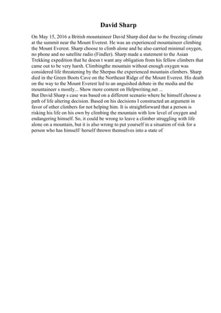 David Sharp
On May 15, 2016 a British mountaineer David Sharp died due to the freezing climate
at the summit near the Mount Everest. He was an experienced mountaineer climbing
the Mount Everest. Sharp choose to climb alone and he also carried minimal oxygen,
no phone and no satellite radio (Findler). Sharp made a statement to the Asian
Trekking expedition that he doesn t want any obligation from his fellow climbers that
came out to be very harsh. Climbingthe mountain without enough oxygen was
considered life threatening by the Sherpas the experienced mountain climbers. Sharp
died in the Green Boots Cave on the Northeast Ridge of the Mount Everest. His death
on the way to the Mount Everest led to an anguished debate in the media and the
mountaineer s mostly... Show more content on Helpwriting.net ...
But David Sharp s case was based on a different scenario where he himself choose a
path of life altering decision. Based on his decisions I constructed an argument in
favor of other climbers for not helping him. It is straightforward that a person is
risking his life on his own by climbing the mountain with low level of oxygen and
endangering himself. So, it could be wrong to leave a climber struggling with life
alone on a mountain, but it is also wrong to put yourself in a situation of risk for a
person who has himself/ herself thrown themselves into a state of
 