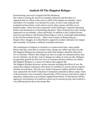 Analysis Of The Happiest Refugee
Good morning year twelve English and Mrs Broadway,
Our cohort is nearing the end of its secondary education and therefore it is
important that we reflect on the ways in which it has shaped our attitudes, values
and beliefs. For example, over the past five years, we have read, analysed and
evaluated various literary works such as novels, plays, poems and films in our
English studies. These texts have expressed various ideologies, explored interesting
themes and introduced us to fascinating characters. These elements have left a lasting
impression on our attitudes, values and beliefs. In addition to this, English literary
texts have provided us with historical knowledge as well as a thorough understanding
of the role that aesthetic devices ... Show more content on Helpwriting.net ...
Despite Ahn s struggle, he worked hard to support his mother; obtained a law degree
and eventually, he became a celebrity (comedian and actor).
The resettlement of refugees in Australia is a controversial topic; many people
believe that they come here to commit crime, change our culture and steal our jobs.
The Happiest Refugee has enhanced my belief that refugees should be allowed to
live in Australia. I believe that refugees are here to escape war and persecution; they
are not criminals, nor do they want to change our culture or steal our jobs. Refugees
are generally grateful for their new lives in Australia and they embrace our culture.
The Happiest Refugee is a source of evidence that supports this.
The Happiest Refugee discusses various concepts including the effects of war, the
trauma that refugees experience, their desire to contribute to society and our negative
attitudes towards them. After the war, South Vietnamese soldiers and their families
were captured by the North Vietnamese Communists and held in labour camps. Some
of these prisoners were eventually released (after 1976), however, they had no right to
education, employment or government supplied food rations. If Ahn had not left this
oppressive environment, he would have grown up in extreme poverty and would be a
very different person due to the trauma that
 