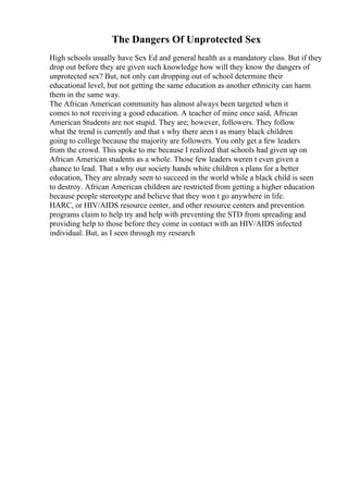 The Dangers Of Unprotected Sex
High schools usually have Sex Ed and general health as a mandatory class. But if they
drop out before they are given such knowledge how will they know the dangers of
unprotected sex? But, not only can dropping out of school determine their
educational level, but not getting the same education as another ethnicity can harm
them in the same way.
The African American community has almost always been targeted when it
comes to not receiving a good education. A teacher of mine once said, African
American Students are not stupid. They are; however, followers. They follow
what the trend is currently and that s why there aren t as many black children
going to college because the majority are followers. You only get a few leaders
from the crowd. This spoke to me because I realized that schools had given up on
African American students as a whole. Those few leaders weren t even given a
chance to lead. That s why our society hands white children s plans for a better
education, They are already seen to succeed in the world while a black child is seen
to destroy. African American children are restricted from getting a higher education
because people stereotype and believe that they won t go anywhere in life.
HARC, or HIV/AIDS resource center, and other resource centers and prevention
programs claim to help try and help with preventing the STD from spreading and
providing help to those before they come in contact with an HIV/AIDS infected
individual. But, as I seen through my research
 