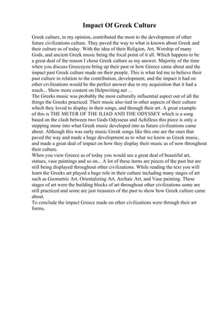 Impact Of Greek Culture
Greek culture, in my opinion, contributed the most to the development of other
future civilizations culture. They paved the way to what is known about Greek and
their culture as of today. With the idea of their Religion, Art, Worship of many
Gods, and ancient Greek music being the focal point of it all. Which happens to be
a great deal of the reason I chose Greek culture as my answer. Majority of the time
when you discuss Greeceyou bring up their past or how Greece came about and the
impact past Greek culture made on their people. This is what led me to believe their
past culture in relation to the contribution, development, and the impact it had on
other civilizations would be the perfect answer due to my acquisition that it had a
much... Show more content on Helpwriting.net ...
The Greeks music was probably the most culturally influential aspect out of all the
things the Greeks practiced. Their music also tied in other aspects of their culture
which they loved to display in their songs, and through their art. A great example
of this is THE METER OF THE ILIAD AND THE ODYSSEY which is a song
based on the clash between two Gods Odysseus and Achilleus this piece is only a
stepping stone into what Greek music developed into as future civilizations came
about. Although this was early music Greek songs like this one are the ones that
paved the way and made a huge development as to what we know as Greek music,
and made a great deal of impact on how they display their music as of now throughout
their culture.
When you view Greece as of today you would see a great deal of beautiful art,
statues, vase paintings and so on... A lot of these items are pieces of the past but are
still being displayed throughout other civilizations. While reading the text you will
learn the Greeks art played a huge role in their culture including many stages of art
such as Geometric Art, Orientalizing Art, Archaic Art, and Vase painting. These
stages of art were the building blocks of art throughout other civilizations some are
still practiced and some are just treasures of the past to show how Greek culture came
about.
To conclude the impact Greece made on other civilizations were through their art
forms,
 