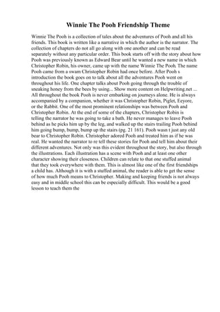 Winnie The Pooh Friendship Theme
Winnie The Pooh is a collection of tales about the adventures of Pooh and all his
friends. This book is written like a narrative in which the author is the narrator. The
collection of chapters do not all go along with one another and can be read
separately without any particular order. This book starts off with the story about how
Pooh was previously known as Edward Bear until he wanted a new name in which
Christopher Robin, his owner, came up with the name Winnie The Pooh. The name
Pooh came from a swam Christopher Robin had once before. After Pooh s
introduction the book goes on to talk about all the adventures Pooh went on
throughout his life. One chapter talks about Pooh going through the trouble of
sneaking honey from the bees by using... Show more content on Helpwriting.net ...
All throughout the book Pooh is never embarking on journeys alone. He is always
accompanied by a companion, whether it was Christopher Robin, Piglet, Eeyore,
or the Rabbit. One of the most prominent relationships was between Pooh and
Christopher Robin. At the end of some of the chapters, Christopher Robin is
telling the narrator he was going to take a bath. He never manages to leave Pooh
behind as he picks him up by the leg, and walked up the stairs trailing Pooh behind
him going bump, bump, bump up the stairs (pg. 21 161). Pooh wasn t just any old
bear to Christopher Robin. Christopher adored Pooh and treated him as if he was
real. He wanted the narrator to re tell these stories for Pooh and tell him about their
different adventures. Not only was this evident throughout the story, but also through
the illustrations. Each illustration has a scene with Pooh and at least one other
character showing their closeness. Children can relate to that one stuffed animal
that they took everywhere with them. This is almost like one of the first friendships
a child has. Although it is with a stuffed animal, the reader is able to get the sense
of how much Pooh means to Christopher. Making and keeping friends is not always
easy and in middle school this can be especially difficult. This would be a good
lesson to teach them the
 